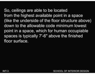 So ceilings are able to be locatedSo, ceilings are able to be located
from the highest available point in a space
(lik th d id f th fl t t b )(like the underside of the floor structure above)
down to the allowable code minimum lowest
point in a space, which for human occupiable
spaces is typically 7'-6" above the finishedspaces is typically 7 6 above the finished
floor surface.
IMT-3 SCHOOL OF INTERIOR DESIGN
 