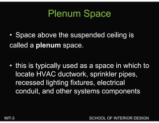 Plenum SpacePlenum Space
• Space above the suspended ceiling is
called a plenum spacecalled a plenum space.
• this is typically used as a space in which to
locate HVAC ductwork, sprinkler pipes,ocate C duct o , sp e p pes,
recessed lighting fixtures, electrical
conduit and other systems componentsconduit, and other systems components
IMT-3 SCHOOL OF INTERIOR DESIGN
 