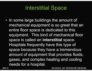 Interstitial SpaceInterstitial Space
• In some large buildings the amount of
mechanical equipment is so great that anq p g
entire floor space is dedicated to this
equipment This kind of mechanical floorequipment. This kind of mechanical floor
space is called an interstitial space.
Hospitals frequently have this type ofHospitals frequently have this type of
space because they have a tremendous
amount of equipment that provides fluids,
gases, and complex heating and cooling
IMT-3 SCHOOL OF INTERIOR DESIGN
g , p g g
needs for a hospital.
 
