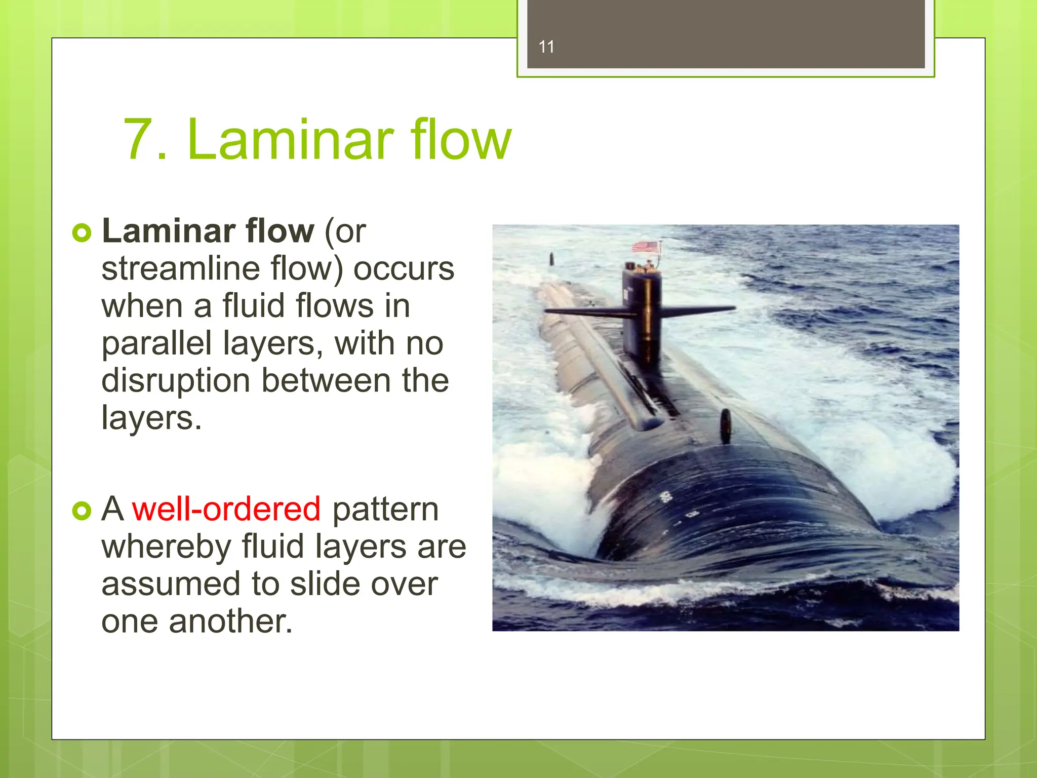 7. Laminar flow
 Laminar flow (or
streamline flow) occurs
when a fluid flows in
parallel layers, with no
disruption between the
layers.
 A well-ordered pattern
whereby fluid layers are
assumed to slide over
one another.
11
 