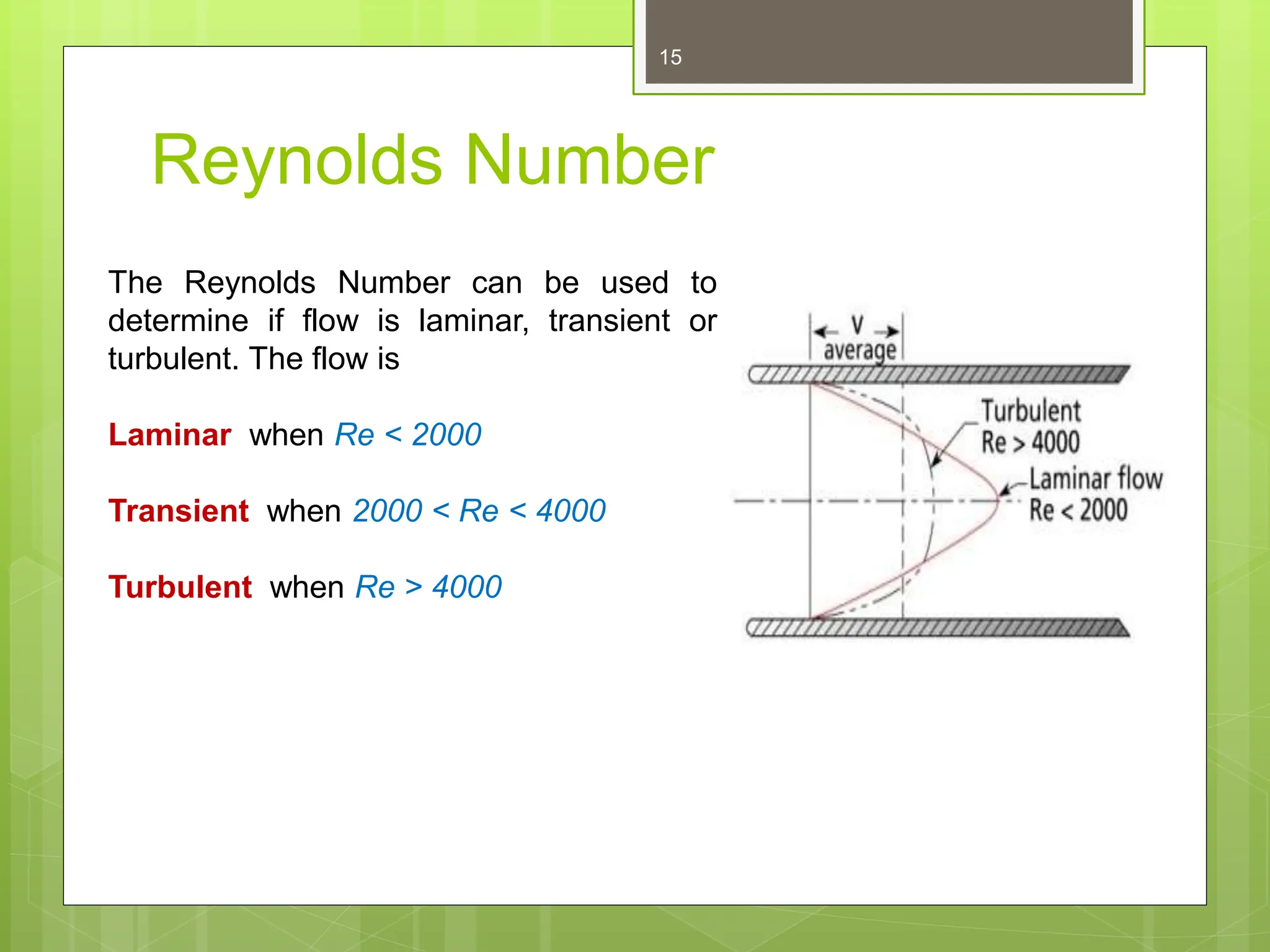 Reynolds Number
15
The Reynolds Number can be used to
determine if flow is laminar, transient or
turbulent. The flow is
Laminar when Re < 2000
Transient when 2000 < Re < 4000
Turbulent when Re > 4000
 