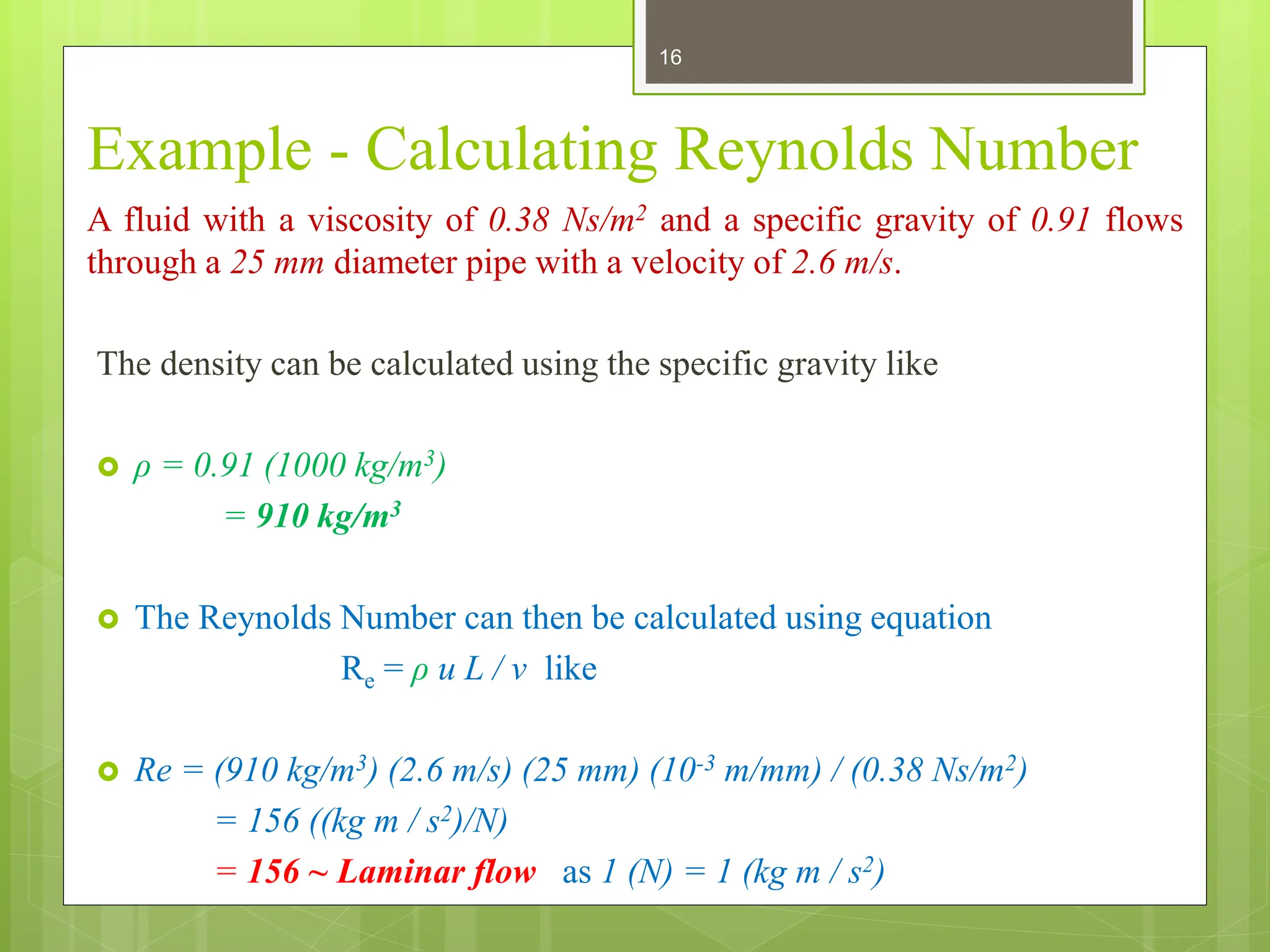 Example - Calculating Reynolds Number
A fluid with a viscosity of 0.38 Ns/m2 and a specific gravity of 0.91 flows
through a 25 mm diameter pipe with a velocity of 2.6 m/s.
The density can be calculated using the specific gravity like
 ρ = 0.91 (1000 kg/m3)
= 910 kg/m3
 The Reynolds Number can then be calculated using equation
Re = ρ u L / ν like
 Re = (910 kg/m3) (2.6 m/s) (25 mm) (10-3 m/mm) / (0.38 Ns/m2)
= 156 ((kg m / s2)/N)
= 156 ~ Laminar flow as 1 (N) = 1 (kg m / s2)
16
 