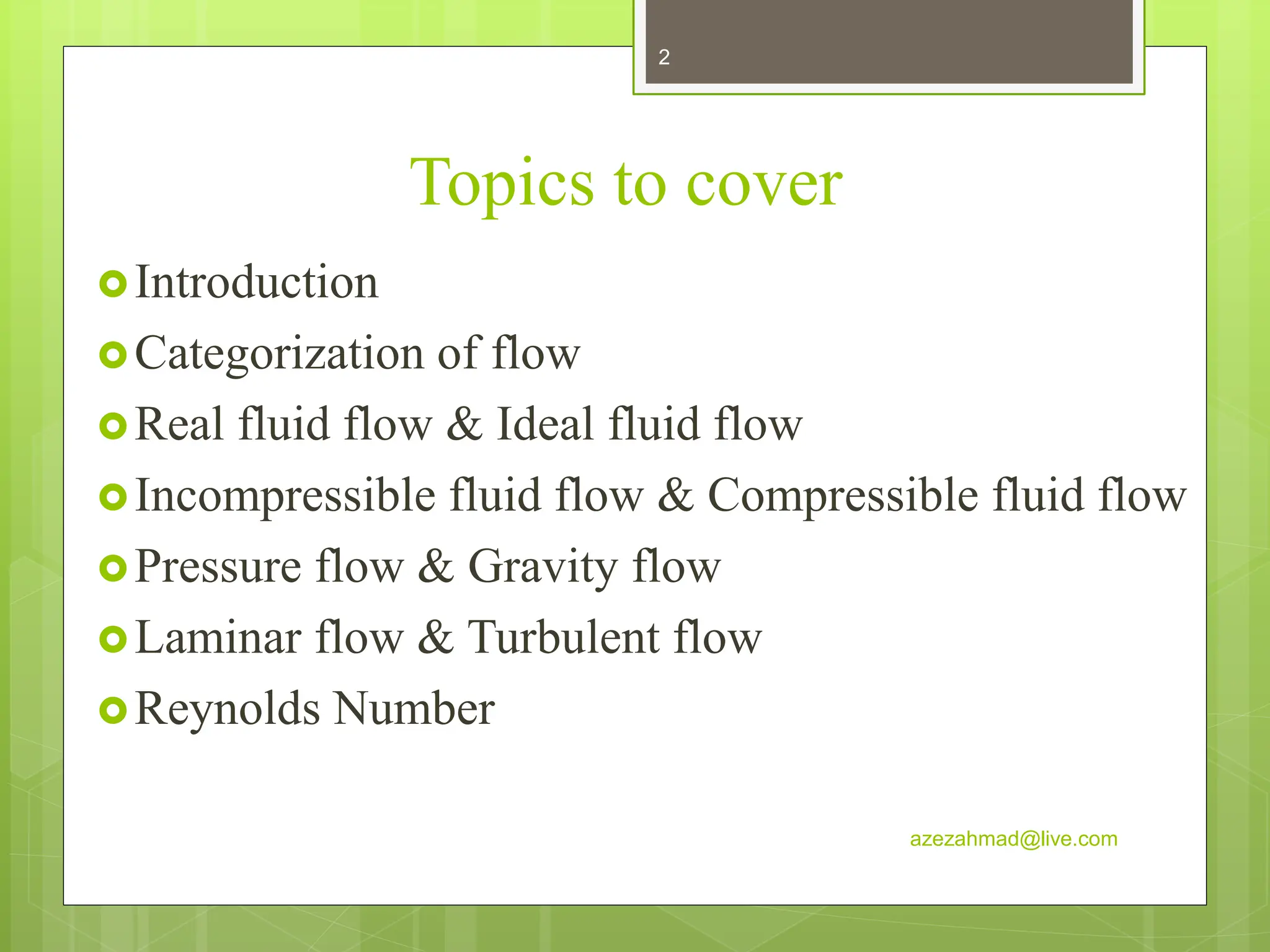 Topics to cover
Introduction
Categorization of flow
Real fluid flow & Ideal fluid flow
Incompressible fluid flow & Compressible fluid flow
Pressure flow & Gravity flow
Laminar flow & Turbulent flow
Reynolds Number
azezahmad@live.com
2
 
