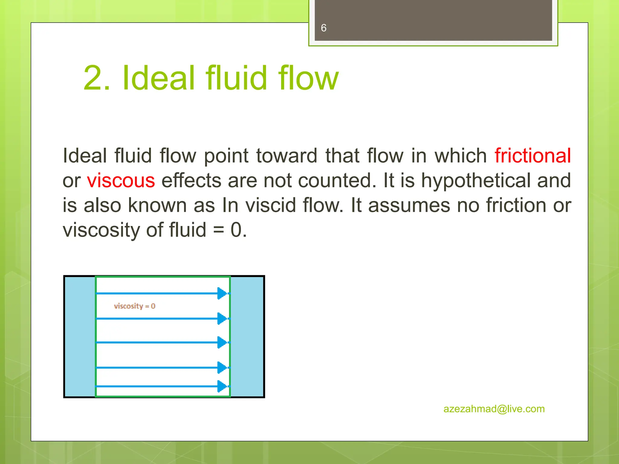 2. Ideal fluid flow
Ideal fluid flow point toward that flow in which frictional
or viscous effects are not counted. It is hypothetical and
is also known as In viscid flow. It assumes no friction or
viscosity of fluid = 0.
azezahmad@live.com
6
 