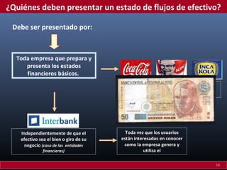 ¿Quiénes deben presentar un estado de flujos de efectivo?
Debe ser presentado por:

Toda empresa que prepara y
presenta los estados
financieros básicos.
Cualquiera sea la naturaleza de las
actividades de la empresa.

Independientemente de que el
efectivo sea el bien o giro de su
negocio (caso de las entidades
financieras)

Toda vez que los usuarios
están interesados en conocer
como la empresa genera y
utiliza el
14

 