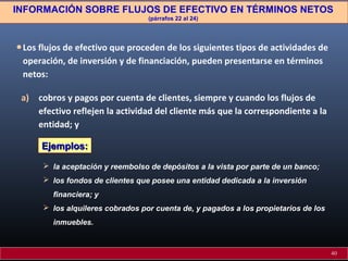 INFORMACIÓN SOBRE FLUJOS DE EFECTIVO EN TÉRMINOS NETOS
(párrafos 22 al 24)

• Los flujos de efectivo que proceden de los siguientes tipos de actividades de
operación, de inversión y de financiación, pueden presentarse en términos
netos:
a) cobros y pagos por cuenta de clientes, siempre y cuando los flujos de
efectivo reflejen la actividad del cliente más que la correspondiente a la
entidad; y
Ejemplos:
 la aceptación y reembolso de depósitos a la vista por parte de un banco;
 los fondos de clientes que posee una entidad dedicada a la inversión
financiera; y
 los alquileres cobrados por cuenta de, y pagados a los propietarios de los
inmuebles.

40

 
