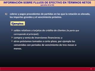 INFORMACIÓN SOBRE FLUJOS DE EFECTIVO EN TÉRMINOS NETOS
(párrafos 22 al 24)

b) cobros y pagos procedentes de partidas en las que la rotación es elevada,
los importes grandes y el vencimiento próximo.
Ejemplos:
 saldos relativos a tarjetas de crédito de clientes (la parte que
corresponde al principal);
 compra y venta de inversiones financieras; y
 otros préstamos tomados a corto plazo, por ejemplo los
convenidos con periodos de vencimiento de tres meses o
menos.

41

 