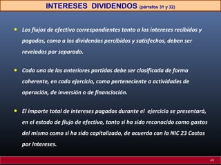 INTERESES DIVIDENDOS (párrafos 31 y 32)

•

Los flujos de efectivo correspondientes tanto a los intereses recibidos y
pagados, como a los dividendos percibidos y satisfechos, deben ser
revelados por separado.

•

Cada una de las anteriores partidas debe ser clasificada de forma
coherente, en cada ejercicio, como perteneciente a actividades de
operación, de inversión o de financiación.

•

El importe total de intereses pagados durante el ejercicio se presentará,
en el estado de flujo de efectivo, tanto si ha sido reconocido como gastos
del mismo como si ha sido capitalizado, de acuerdo con la NIC 23 Costos
por Intereses.
49

 