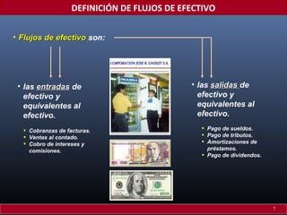 DEFINICIÓN DE FLUJOS DE EFECTIVO
• Flujos de efectivo son:

• las entradas de
efectivo y
equivalentes al
efectivo.
•
•
•

Cobranzas de facturas.
Ventas al contado.
Cobro de intereses y
comisiones.

• las salidas de
efectivo y
equivalentes al
efectivo.
•
•
•
•

Pago de sueldos.
Pago de tributos.
Amortizaciones de
préstamos.
Pago de dividendos.

7

 