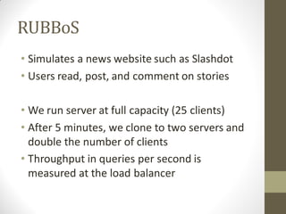 RUBBoS
• Simulates a news website such as Slashdot
• Users read, post, and comment on stories

• We run server at full capacity (25 clients)
• After 5 minutes, we clone to two servers and
  double the number of clients
• Throughput in queries per second is
  measured at the load balancer
 