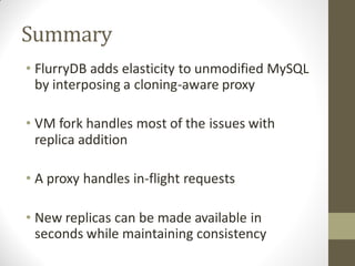 Summary
• FlurryDB adds elasticity to unmodified MySQL
  by interposing a cloning-aware proxy

• VM fork handles most of the issues with
  replica addition

• A proxy handles in-flight requests

• New replicas can be made available in
  seconds while maintaining consistency
 