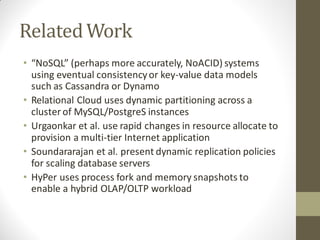 Related Work
• “NoSQL” (perhaps more accurately, NoACID) systems
  using eventual consistency or key-value data models
  such as Cassandra or Dynamo
• Relational Cloud uses dynamic partitioning across a
  cluster of MySQL/PostgreS instances
• Urgaonkar et al. use rapid changes in resource allocate to
  provision a multi-tier Internet application
• Soundararajan et al. present dynamic replication policies
  for scaling database servers
• HyPer uses process fork and memory snapshots to
  enable a hybrid OLAP/OLTP workload
 