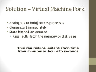 Solution – Virtual Machine Fork

• Analogous to fork() for OS processes
• Clones start immediately
• State fetched on-demand
  • Page faults fetch the memory or disk page


      This can reduce instantiation time
      from minutes or hours to seconds
 