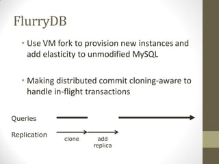 FlurryDB
   • Use VM fork to provision new instances and
     add elasticity to unmodified MySQL

   • Making distributed commit cloning-aware to
     handle in-flight transactions

Queries

Replication
              clone     add
                      replica
 