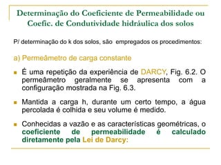 Determinação do Coeficiente de Permeabilidade ou
Coefic. de Condutividade hidráulica dos solos
P/ determinação do k dos solos, são empregados os procedimentos:

a) Permeâmetro de carga constante


É uma repetição da experiência de DARCY, Fig. 6.2. O
permeâmetro geralmente se apresenta com a
configuração mostrada na Fig. 6.3.



Mantida a carga h, durante um certo tempo, a água
percolada é colhida e seu volume é medido.



Conhecidas a vazão e as características geométricas, o
coeficiente
de
permeabilidade
é
calculado
diretamente pela Lei de Darcy:

 