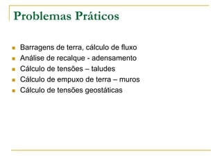 Problemas Práticos






Barragens de terra, cálculo de fluxo
Análise de recalque - adensamento
Cálculo de tensões – taludes
Cálculo de empuxo de terra – muros
Cálculo de tensões geostáticas

 