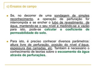 c) Ensaios de campo


Se, no decorrer de uma sondagem de simples
reconhecimento, a operação de perfuração for
interrompida e se encher o tubo de revestimento de
água, mantendo-se o seu nível e medindo-se a vazão
para isto, pode-se calcular o coeficiente de
permeabilidade do solo.



Para isto, é preciso conhecer diversos parâmetros:
altura livre de perfuração, posição do nível d`água,
espessura das camadas, etc. Também é necessário o
conhecimento de teorias sobre o escoamento da água
através de perfurações.

 