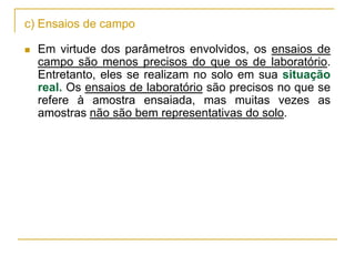 c) Ensaios de campo


Em virtude dos parâmetros envolvidos, os ensaios de
campo são menos precisos do que os de laboratório.
Entretanto, eles se realizam no solo em sua situação
real. Os ensaios de laboratório são precisos no que se
refere à amostra ensaiada, mas muitas vezes as
amostras não são bem representativas do solo.

 