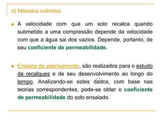 d) Métodos indiretos


A velocidade com que um solo recalca quando
submetido a uma compressão depende da velocidade
com que a água sai dos vazios. Depende, portanto, de
seu coeficiente de permeabilidade.



Ensaios de adensamento, são realizados para o estudo
de recalques e de seu desenvolvimento ao longo do
tempo. Analizando-se estes dados, com base nas
teorias correspondentes, pode-se obter o coeficiente
de permeabilidade do solo ensaiado.

 