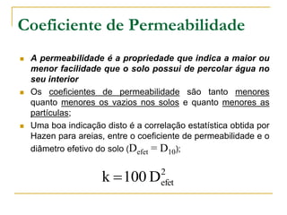 Coeficiente de Permeabilidade






A permeabilidade é a propriedade que indica a maior ou
menor facilidade que o solo possui de percolar água no
seu interior
Os coeficientes de permeabilidade são tanto menores
quanto menores os vazios nos solos e quanto menores as
partículas;
Uma boa indicação disto é a correlação estatística obtida por
Hazen para areias, entre o coeficiente de permeabilidade e o
diâmetro efetivo do solo (Defet = D10);

k  100 D

2
efet

 
