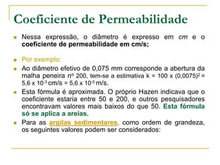 Coeficiente de Permeabilidade


Nessa expressão, o diâmetro é expresso em cm e o
coeficiente de permeabilidade em cm/s;



Por exemplo:
Ao diâmetro efetivo de 0,075 mm corresponde a abertura da
malha peneira no 200, tem-se a estimativa k = 100 x (0,0075)2 =
5,6 x 10-3 cm/s = 5,6 x 10-5 m/s.
Esta fórmula é aproximada. O próprio Hazen indicava que o
coeficiente estaria entre 50 e 200, e outros pesquisadores
encontravam valores mais baixos do que 50. Esta fórmula
só se aplica a areias.
Para as argilas sedimentares, como ordem de grandeza,
os seguintes valores podem ser considerados:







 