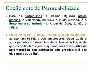 Coeficiente de Permeabilidade


Para os pedregulhos, e mesmo algumas areias
grossas, a velocidade de fluxo é muito elevada, e o
fluxo torna-se turbulento. A Lei de Darcy já não é
válida.



Solos residuais e solos evoluídos pedologicamente,
apresentam estrutura com macroporos, pelos quais a
água percola com maior facilidade. Nestes solos, ainda
que as partículas sejam pequenas, os vazios entre as
aglomerações das partículas são grandes e é por
eles que a água flui.

 