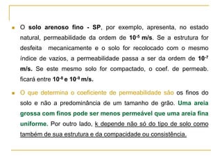 

O solo arenoso fino - SP, por exemplo, apresenta, no estado
natural, permeabilidade da ordem de 10-5 m/s. Se a estrutura for
desfeita

mecanicamente e o solo for recolocado com o mesmo

índice de vazios, a permeabilidade passa a ser da ordem de 10-7

m/s. Se este mesmo solo for compactado, o coef. de permeab.
ficará entre 10-8 e 10-9 m/s.


O que determina o coeficiente de permeabilidade são os finos do

solo e não a predominância de um tamanho de grão. Uma areia
grossa com finos pode ser menos permeável que uma areia fina
uniforme. Por outro lado, k depende não só do tipo de solo como
também de sua estrutura e da compacidade ou consistência.

 