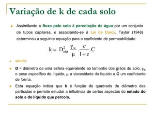 Variação de k de cada solo


Assimilando o fluxo pelo solo à percolação de água por um conjunto
de tubos capilares, e associando-se à Lei de Darcy, Taylor (1948)
determinou a seguinte equação para o coeficiente de permeabilidade:

k D






2
efet

γw e
.
.C
μ 1 e

sendo:

D = diâmetro de uma esfera equivalente ao tamanho dos grãos do solo, w
o peso específico do líquido,  a viscosidade do líquido e C um coeficiente
de forma.
Esta equação indica que k é função do quadrado de diâmetro das
partículas e permite estudar a influência de certos aspectos do estado do
solo e do líquido que percola.

 