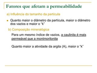 Fatores que afetam a permeabilidade
a) Influência do tamanho da partícula


Quanto maior o diâmetro da partícula, maior o diâmetro
dos vazios e maior o “k”

b) Composição mineralógica
Para um mesmo índice de vazios, a caulinita é mais
permeável que a montmorilonita
Quanto maior a atividade da argila (A), maior o “k”

 
