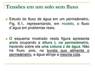 Tensões em um solo sem fluxo


Estudo do fluxo de água em um permeâmetro,
Fig. 6.1, representando, em modelo, o fluxo
d`água em problemas reais.



O esquema mostrado nesta figura apresenta
areia ocupando a altura L no permeâmetro,
havendo sobre ela uma coluna z de água. Não
há fluxo, pois, na bureta que alimenta o
permeâmetro, a água atinge a mesma cota.

 