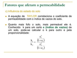 Fatores que afetam a permeabilidade
c) Influência do estado do solo


A equação de TAYLOR correlaciona o coeficiente de
permeabilidade com o índice de vazios do solo.



Quanto mais fofo o solo, mais permeável ele é.
Conhecido k para um certo e (índice de vazios) de
um solo, pode-se calcular o k para outro e pela
proporcionalidade:
3
e1
k1
1  e1 

e3
k2
2
1  e 2 

 