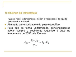 f) Influência da Temperatura
Quanto maior a temperatura, menor a viscosidade do líquido
percolante e maior o k.




Alteração da viscosidade e do peso específico.
Para que se tenha uniformidade, convencionou-se
adotar sempre o coeficiente requerido à água na
temperatura de 20oC pela fórmula:

μ
k 20  k
μ 20

 