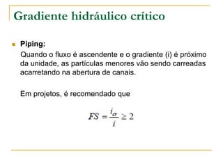 Gradiente hidráulico crítico


Piping:
Quando o fluxo é ascendente e o gradiente (i) é próximo
da unidade, as partículas menores vão sendo carreadas
acarretando na abertura de canais.
Em projetos, é recomendado que

 