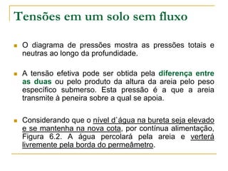 Tensões em um solo sem fluxo


O diagrama de pressões mostra as pressões totais e
neutras ao longo da profundidade.



A tensão efetiva pode ser obtida pela diferença entre
as duas ou pelo produto da altura da areia pelo peso
específico submerso. Esta pressão é a que a areia
transmite à peneira sobre a qual se apoia.



Considerando que o nível d`água na bureta seja elevado
e se mantenha na nova cota, por contínua alimentação,
Figura 6.2. A água percolará pela areia e verterá
livremente pela borda do permeâmetro.

 
