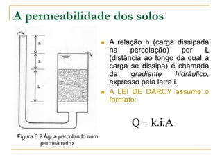 A permeabilidade dos solos




A relação h (carga dissipada
na
percolação)
por
L
(distância ao longo da qual a
carga se dissipa) é chamada
de
gradiente
hidráulico,
expresso pela letra i.
A LEI DE DARCY assume o
formato:

Q  k.i.A
Figura 6.2 Água percolando num
permeâmetro.

 