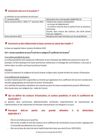 Comment cela va-t-il se passer ?

Le calendrier est une estimation de notre part
1er semestre 2013                                        Déclaration des contribuables (6660-REV-K)
2ème semestre 2013 + 2014 / 1er semestre 2015            Création des secteurs d’évaluation
                                                         - au niveau du département
                                                         - un secteur couvrira tout ou partie d’une ou plusieurs
                                                         communes
                                                         Ensuite, dans chacun des secteurs, des tarifs seront
                                                         fixés par catégories
2ème semestre 2015                                       Réception des taxes foncières par les propriétaires


    Comment va être déterminée la base servant au calcul des impôts ?
Le base est appelée Valeur Locative Pondérée (VLP)
                                    1                        2                          3
VLP = Surface pondérée du local X tarif de la catégorie X coefficient de location

1 La surface pondérée du local :
La surface pondérée tient compte de l’affectation et de l’utilisation des différentes parties d’un local. Par
exemple, l’arrière-boutique d’un local commercial, utilisée pour le stockage des marchandises, n’aura pas la
même valeur au mètre carré que la partie principale.

2 Le tarif :
Le tarif correspond à la catégorie du local à évaluer et figure dans la grille tarifaire du secteur d’évaluation.

3 Le coefficient de localisation :
La valeur locative peut être augmentée ou minorée par application d’un coefficient afin de tenir compte de la
situation géographique du local dans le secteur d’évaluation.
une méthode d’évaluation subsidiaire sera maintenue pour les locaux exceptionnels pouvant difficilement
être classés dans une catégorie (ex : stade de France).


    Qui va définir les secteurs d’évaluation, la surface pondérée, le tarif, le coefficient de
    localisation ?
En général, deux commissions départementales constituées majoritairement de représentants de
l’administration et des collectivités territoriales (représentants non désignés à ce jour).

    Pourquoi    doit-on              porter       une        grande         attention       à   la     déclaration
    6660-REV-K ?

    -   Elle ne sera faite qu’une seule fois
    -   Elle servira à établir le tarif des secteurs et le coefficient des localisations et qui ensuite s’appliqueront
        à l’ensemble des bâtiments d’un secteur
    -   Elle sera la base de calcul de votre impôt (la dernière base aura duré 45 ans 1970-2015)
                                           Ce document est la propriété de CAPEC
 