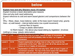 Mark your essay using the criteria below Explain how and why Glaciers move (15 marks) Explain involves a basic description plus reasons How and why both need addressing Expect reference to cold and warm based glaciers and comparisons between the 2. Why – Mass, slope, mass balance, water at the base (warm based only), gravity How – a) cold based – internal deformation (ice crystal movement) 		- Laminar flow (in layers) 		 - Creep or plastic deformation 	b) Warm based – the above plus basal sliding by regelation  (involves melting) or creep 	(plastic deformation) Could reference extending and compressing flow. 