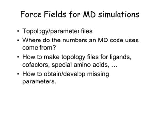 Force Fields for MD simulations
• Topology/parameter files
• Where do the numbers an MD code uses
  come from?
• How to make topology files for ligands,
  cofactors, special amino acids, …
• How to obtain/develop missing
  parameters.
 