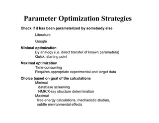 Parameter Optimization Strategies
Check if it has been parameterized by somebody else
        Literature
        Google
Minimal optimization
        By analogy (i.e. direct transfer of known parameters)
        Quick, starting point
Maximal optimization
       Time-consuming
       Requires appropriate experimental and target data
Choice based on goal of the calculations
        Minimal
          database screening
          NMR/X-ray structure determination
        Maximal
         free energy calculations, mechanistic studies,
         subtle environmental effects
 