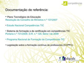 Technological Plan for Education Documentação de referência: Plano Tecnológico de Educação  Resolução do Conselho de Ministros n.º 137/2007 Estudo Nacional Competências TIC  Sistema de formação e de certificação em competências TIC  Portaria n.º 731/2009. D.R. n.º 129, Série I de 2009  Programa Nacional de Formação de Competências TIC   Legislação sobre a formação contínua de professores (CCPFC) 