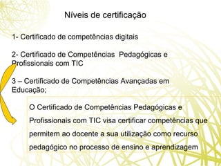 Níveis de certificação 1- Certificado de competências digitais 2- Certificado de Competências  Pedagógicas e Profissionais com TIC 3 – Certificado de Competências Avançadas em Educação; O Certificado de Competências Pedagógicas e Profissionais com TIC visa certificar competências que permitem ao docente a sua utilização como recurso pedagógico no processo de ensino e aprendizagem 