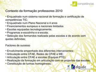 Technological Plan for Education Contexto da formação professores 2010 Enquadrado num sistema nacional de formação e certificação de competências TIC; Enquadrado num Plano Nacional a 4 anos  Financiamentos europeus e nacionais limitados Escolas equipadas tecnologicamente; Programas e-escolinha e e-escola; Selecção dos formandos realizada pelas escolas e de acordo com quotas definidas;   Factores de sucesso Envolvimento empenhado dos diferentes intervenientes; Articulação entre CFAE, Redes de CFAE e ME; Articulação entre CFAE e escolas (Equipas PTE); Realização da formação em articulação com os projectos das escolas; Constituição de turmas homogéneas; 