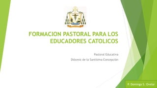 FORMACION PASTORAL PARA LOS
EDUCADORES CATOLICOS
Pastoral Educativa
Diócesis de la Santísima Concepción
P. Domingo S. Ovelar
 