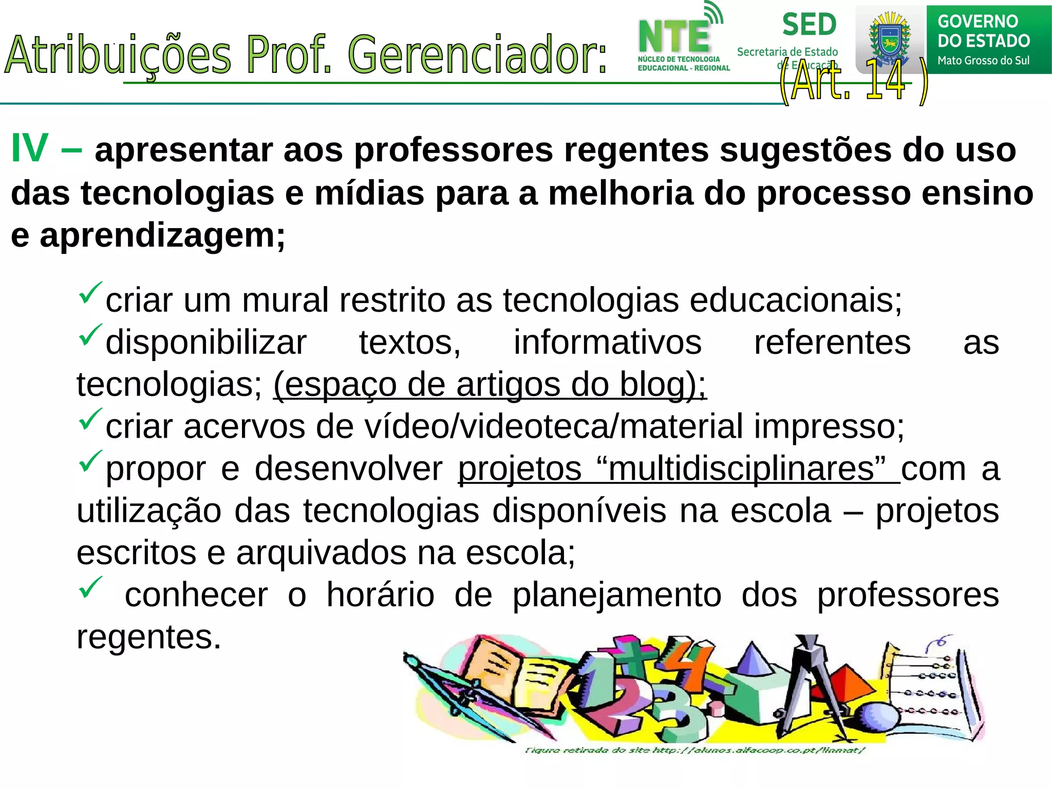 IV – apresentar aos professores regentes sugestões do uso
das tecnologias e mídias para a melhoria do processo ensino
e aprendizagem;
criar um mural restrito as tecnologias educacionais;
disponibilizar textos, informativos referentes as
tecnologias; (espaço de artigos do blog);
criar acervos de vídeo/videoteca/material impresso;
propor e desenvolver projetos “multidisciplinares” com a
utilização das tecnologias disponíveis na escola – projetos
escritos e arquivados na escola;
 conhecer o horário de planejamento dos professores
regentes.
 
