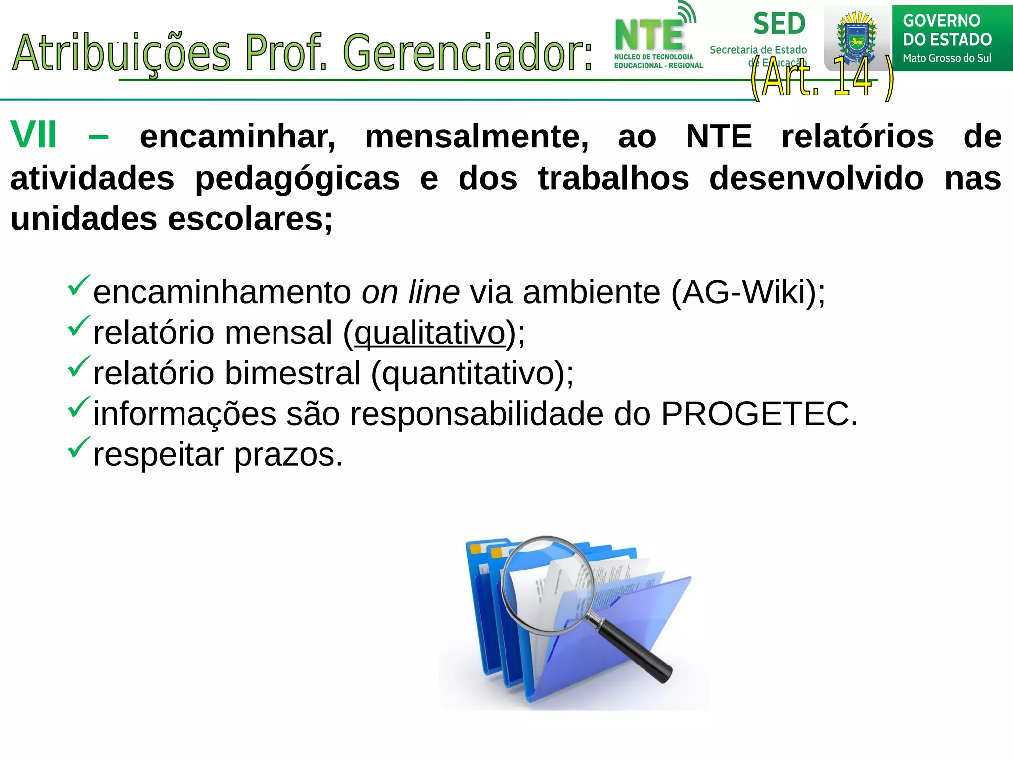 VII – encaminhar, mensalmente, ao NTE relatórios de
atividades pedagógicas e dos trabalhos desenvolvido nas
unidades escolares;
encaminhamento on line via ambiente (AG-Wiki);
relatório mensal (qualitativo);
relatório bimestral (quantitativo);
informações são responsabilidade do PROGETEC.
respeitar prazos.
 