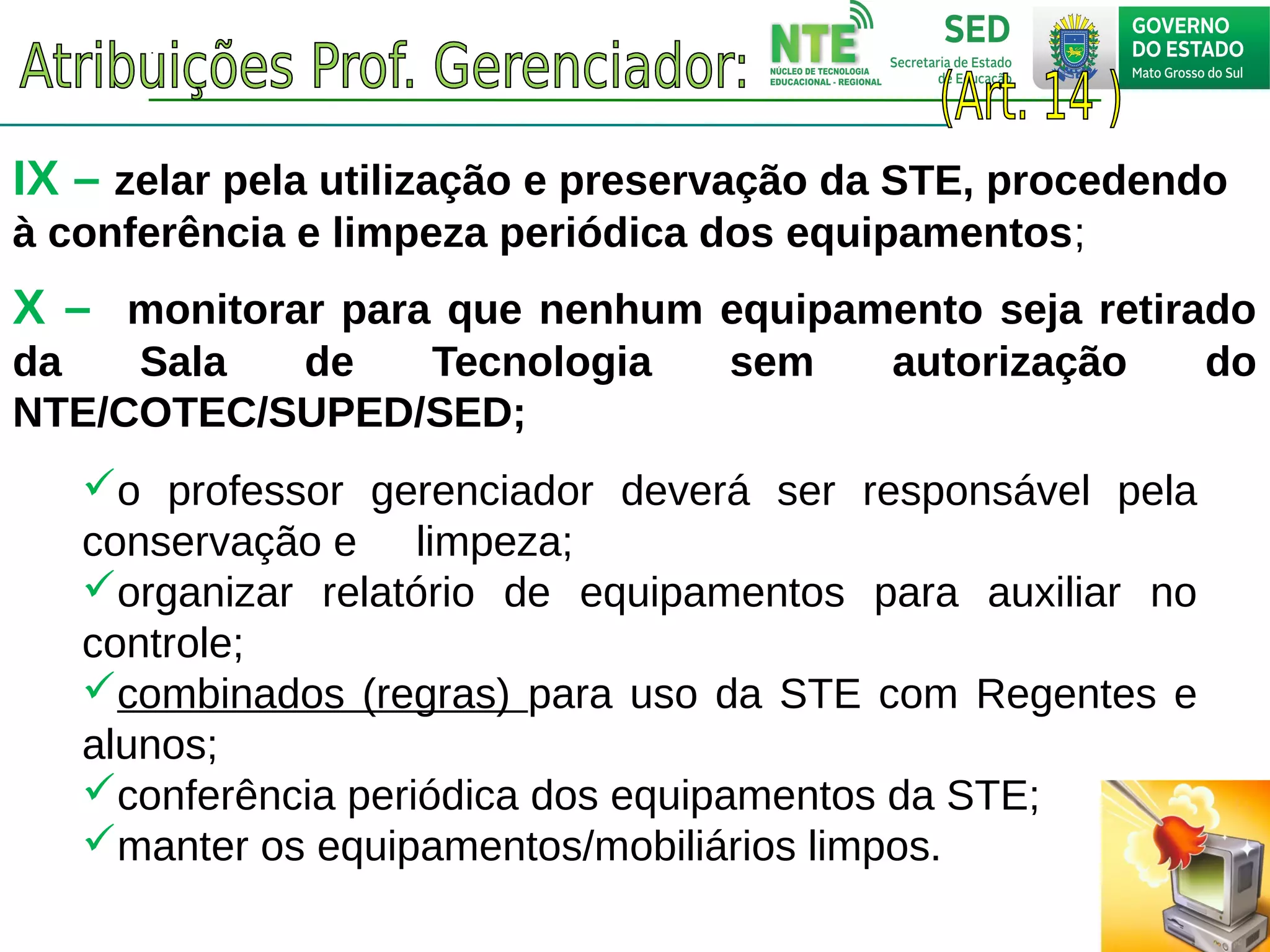 IX – zelar pela utilização e preservação da STE, procedendo
à conferência e limpeza periódica dos equipamentos;
o professor gerenciador deverá ser responsável pela
conservação e limpeza;
organizar relatório de equipamentos para auxiliar no
controle;
combinados (regras) para uso da STE com Regentes e
alunos;
conferência periódica dos equipamentos da STE;
manter os equipamentos/mobiliários limpos.
X – monitorar para que nenhum equipamento seja retirado
da Sala de Tecnologia sem autorização do
NTE/COTEC/SUPED/SED;
 