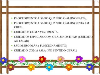  PROCEDIMENTO USADO QUANDO O ALUNO FALTA.

 PROCEDIMENTO USADO QUANDO O ALUNO ESTA EM







CRISE.
CUIDADOS COM A VESTIMENTA.
CUIDADOS ESPECIAIS COM OS ALUNOS E PAIS (CUIDADO
AO FALAR)
SAÚDE ESCOLAR ( FUNCIONAMENTO)
CUIDADO COM A SALA (NO SENTIDO GERAL)

 
