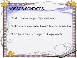 NOSSOS CONTATOS
 EMAIL coordenacaoespecial@hotmail.com
 FACE https://www.facebook.com/classeespecial.szinclusao
 BLOG http://smece-classespecial.blogspot.com.br

 
