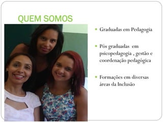 QUEM SOMOS
 Graduadas em Pedagogia
 Pós graduadas em

psicopedagogia , gestão e
coordenação pedagógica
 Formações em diversas

áreas da Inclusão

 