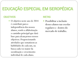 EDUCAÇÃO ESPECIAL EM SEROPÉDICA
OBJETIVOS
 O objetivo neste ano de 2014

é contribuir para a
independência dos nossos
alunos, sendo a alfabetização
o caminho principal que dará
base para alcançarmos nossos
objetivos. Proporcionando
atividades que somatizem as
habilidades de cada um, na
busca cada vez maior da
socialização e crescimento
individual de cada aluno.

METAS
 Possibilitar a inclusão

desses alunos nas escolas
regulares e dentro do
mercado de trabalho.

 